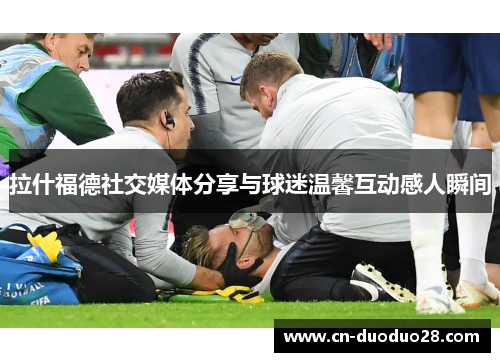 拉什福德社交媒体分享与球迷温馨互动感人瞬间