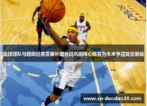篮球球队与超级巨星签署长期合同巩固核心阵容为未来争冠奠定基础