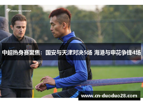中超热身赛聚焦：国安与天津对决5场 海港与申花争锋4场
